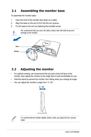 Page 12
4ASUS MK241 Series LCD Monitor

2.1 Assembling the monitor base
To assemble the monitor base:
1. Have the front of the monitor face down on a table.
2. Align the base on the arm to fit it into the arm groove.
3. Fix the base to the arm by fastening the bundled screw. 
We recommend that you cover the table surface with soft cloth to prevent \
damage to the monitor. 
2.2  Adjusting the monitor
• For optimal viewing, we recommend that you look at the full face of the 
monitor, then adjust the monitor to...