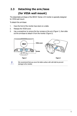 Page 13
5ASUS MK241 Series LCD Monitor

2.3 Detaching the arm/base
 (for VESA wall mount)
The detachable arm/base of the MK241 Series LCD monitor is specially designed 
for VESA wall mount. 
To detach the arm/base: 
1. Have the front of the monitor face down on a table.
2. Release the VESA cover.
3. Use a screwdriver to remove the four screws on the arm (Figure 1), then slide 
out the arm/base to detach it from the monitor (Figure 2).
We recommend that you cover the table surface with soft cloth to prevent \...