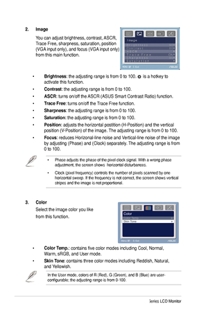 Page 18
10ASUS MK241 Series LCD Monitor

• Phase adjusts the phase of the pixel clock signal. With a wrong phase adjustment, the screen shows  horizontal disturbances.
• Clock (pixel frequency) controls the number of pixels scanned by one horizontal sweep. If the frequency is not correct, the screen shows vert\
ical stripes and the image is not proportional.
3.  Color  
 Select the image color you like 
 from this function. 
 
 • Color Temp.: contains five color modes including Cool, Normal,    
  Warm, sRGB,...