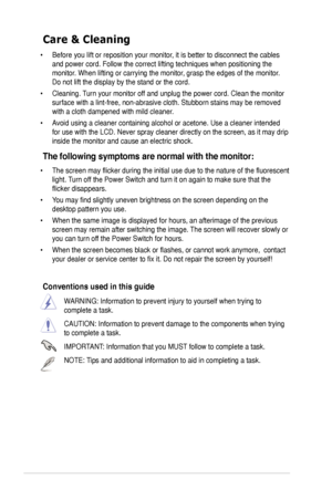 Page 6
vi

Care & Cleaning 
• Before you lift or reposition your monitor, it is better to disconnect the cables 
and power cord. Follow the correct lifting techniques when positioning t\
he 
monitor. When lifting or carrying the monitor, grasp the edges of the monitor. 
Do not lift the display by the stand or the cord. 
• Cleaning. Turn your monitor off and unplug the power cord. Clean the monitor 
surface with a lint-free, non-abrasive cloth. Stubborn stains may be rem\
oved 
with a cloth dampened with mild...