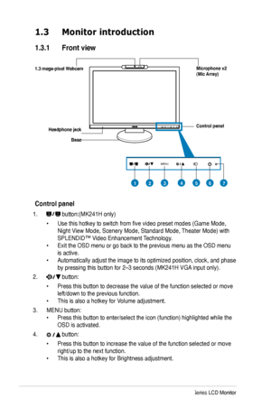 Page 10
2ASUS MK241 Series LCD Monitor

MENU

MIC ARRAY
MENU

1.3 Monitor introduction
1.3.1  Front view
Base
1.  button:(MK241H only)
 • Use this hotkey to switch from five video preset modes (Game Mode,   
 Night View Mode, Scenery Mode, Standard Mode, Theater Mode) with  
 SPLENDID™ Video Enhancement Technology. 
• Exit the OSD menu or go back to the previous menu as the OSD menu  
 is active. 
• Automatically adjust the image to its optimized position, clock, and phase   
 by pressing this button for 2–3...