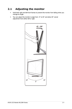 Page 11
2-1
ASUS LED Monitor ML228H Series
2.1 Adjusting the monitor
• Hold both right and left front frames to prevent the monitor from falling when you 
change its angle.
•
 You can adjust the monitor’s angle from -5° to 20° and allow 20° swivel 
adjustment from either left or right.
20º20º
0º
 -5º ~ 20º
  