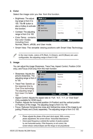 Page 13
ASUS LED Monitor ML228H Series3-2
2. Color
Select the image color you like  from this function. 
•
 Brightness: The adjust
ing range is from 0 to 
100. The 
 button is 
also a hotkey to activate 
this function.
•  Contrast: The adjusting 
range is from 0 to 100.
• Color Temp.: contains 
five color modes 
including Cool, 
Normal, Warm, sRGB, and User mode.  
•
 Smart View: The versatile viewing positions with Smart View Technology. 
In the User mode, colors of R (Red), G (Green), and B (Bluee) are user-...