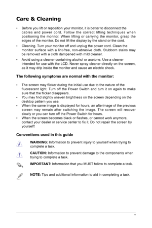 Page 5
v
Care & Cleaning 
•  Before you lift or reposition your monitor, it is better to disconnect the 
c a b l e s   a n d   p o w e r   c o r d .   F o l l o w   t h e   c o r r e c t   l i f t i n g   t e c h n i q u e s   w h e n 
positioning  the  monitor.  When  lifting  or  carrying  the  monitor,  grasp  the 
edges of the monitor. Do not lift the display by the stand or the cord. 
•
  Cleaning. Turn your monitor off and unplug the power cord. Clean the 
monitor  surface  with  a  lint-free,...