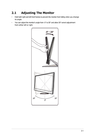 Page 112-1ASUS	LED	Monitor	ML229H Series
2.1 Adjusting The Monitor
•	 Hold both right and left front frames to prevent the monitor from fallin\
g when you change 
its angle.
•	 You	can	adjust	the	monitor’s	angle	from	-5°	to	20°	and	allow	20°	swivel	adjustment 
from either left or right.
20º20º
0º
 -5º ~ 20º
  