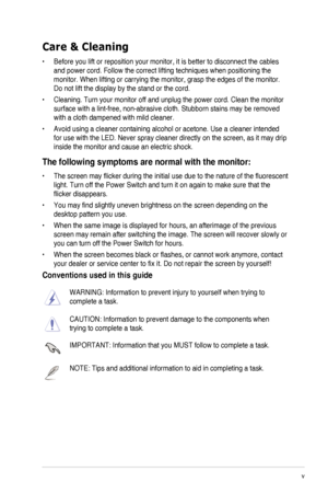 Page 5v
Care & Cleaning
•	 Before	you	lift	or	reposition	your	monitor,	it	is	better	to	disconnect	the	cables	
and power cord. Follow the correct lifting techniques when positioning t\
he 
monitor.	When	lifting	or	carrying	the	monitor,	grasp	the	edges	of	the	monitor.	
Do not lift the display by the stand or the cord.
•	 Cleaning.	Turn	your	monitor	off	and	unplug	the	power	cord.	Clean	the	monitor	
surface	with	a	lint-free,	non-abrasive	cloth.	Stubborn	stains	may	be	removed	
with a cloth dampened with mild...