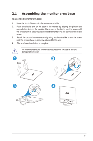 Page 112-1
ASUS	ML248	Series	LED	Monitor	
2.1  Assembling the monitor arm/base
To	assemble	the	monitor	arm/base:
1. Have the front of the monitor face down on a table.
2.	 Place	 the	circular	 arm	on	the	 back	 of	the	 monitor	 by	aligning	 the	pins	 on	the	
arm	 with	 the	slots	 on	the	 monitor.	 Use	a	coin	 or	the	 like	 to	turn	 the	screw	 until	
the	 circular	 arm	is	securely	 attached	 to	the	 monitor.	 Put	the	screw	 cover	on	the	
screw.
3.	 	Attach	 the	circular	 base	to	the	 arm	 by	using	 a	coin	 or...