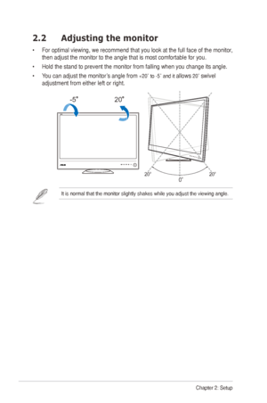 Page 122Chapter 2: Setup
2.2 Adjusting the monitor
•		For	 optimal	 viewing,	 we	recommend	 that	you	look	 at	the	 full	face	 of	the	 monitor,	
then	adjust	the	monitor	to	the	angle	that	is	most	comfortable	for	you.
•	 Hold	the	stand	to	prevent	the	monitor	from	falling	when	you	change	its	angle.
•	 	You	can	adjust	the	monitor’s	angle	from	
+20˚ to -5˚ and it allows 20˚ swivel 
adjustment from either left or right.
-520
20º20º
0º
It	is	normal	that	the	monitor	slightly	shakes	while	you	adjust	the	viewing	angle.	
  