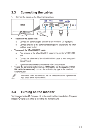 Page 132-3
ASUS	ML248	Series	LED	Monitor	
2.3  Connecting the cables
1. Connect the cables as the following instructions:
•	To connect the power cord:
a.  Connect	the	power	adapter	securely	to	the	monitor’s	DC	input	port.
b.  Connect one end of the power cord to the power adapter and the other 
end to a power outlet. 
•	 To	connect	the	VGA/HDMI-DVI	cable: 
a.  Plug	one	end	of	the	VGA/HDMI-DVI	cable	to	the	monitor’s	VGA/HDMI	
port.
b.  Connect	the	other	end	of	the	VGA/HDMI-DVI	cable	to	your	computer's...