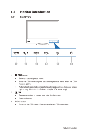 Page 81-2Chapter 1: Product introduction
1.3 Monitor introduction
1.3.1  Front view
126435
1.  button:
•	 Selects a desired preset mode.
•	 Exits	 the	OSD	 menu	 or	goes	 back	to	the	 previous	 menu	when	the	OSD	
menu is active.
•	 Automatically	 adjusts	the	image	 to	its	 optimized	 position,	clock, 	and	 phase	
by	touching	this	button	for	2-4	seconds	(for	VGA 	mode	only).
2. 
•	 Decreases	values	or	moves	your	selection	left/down.	
•	 Contrast	hotkey
3.	 MENU	button:	 •	Turns on the OSD menu. Enacts the...