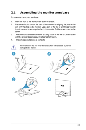 Page 122-1ASUS ML249 Series LED Monitor 
2.1 Assembling the monitor arm/base
To assemble the monitor arm/base:
1. Have the front of the monitor face down on a table.
2. Place  the  circular  arm  on  the  back  of  the  monitor  by  aligning  the  pins  on  the 
arm with the slots on the monitor. Use a coin or the like to turn the screw until 
the circular arm is securely attached to the monitor. Put the screw cover on the 
screw.
3.  Attach the circular base to the arm by using a coin or the like to turn the...