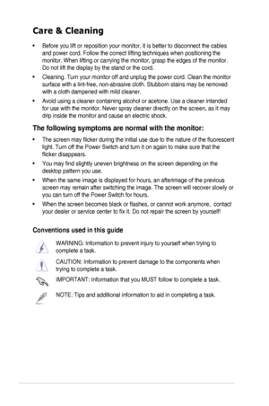 Page 6vi
Care & Cleaning
• Before you lift or reposition your monitor, it is better to disconnect the cables 
and power cord. Follow the correct lifting techniques when positioning t\
he 
monitor. When lifting or carrying the monitor, grasp the edges of the mo\
nitor. 
Do not lift the display by the stand or the cord. 
• Cleaning. Turn your monitor off and unplug the power cord. Clean the monitor 
surface with a lint-free, non-abrasive cloth. Stubborn stains may be rem\
oved 
with a cloth dampened with mild...