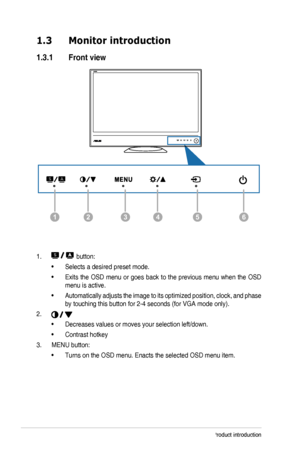 Page 91-2Chapter 1: Product introduction
1.3 Monitor introduction
1.3.1  Front view
126435
1.  button:
• Selects a desired preset mode.
• Exits the OSD menu or goes back to the previous menu when the OSD 
menu is active.
• Automatically adjusts the image to its optimized position, clock, and phase 
by touching this button for 2-4 seconds (for VGA mode only).
2. 
• Decreases values or moves your selection left/down. 
• Contrast hotkey
3. MENU button: 
• Turns on the OSD menu. Enacts the selected OSD menu item. 
  