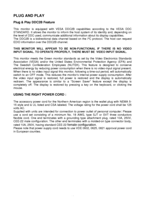 Page 13 
12
PLUG AND PLAY 
 
Plug & Play DDC2B Feature 
 
This monitor is equipped with VESA DDC2B capabilities according to the VESA DDC 
STANDARD. It allows the monitor to inform the host system of its identity and, depending on 
the level of DDC used, communicate additional information about its disp\
lay capabilities. 
The DDC2B is a bidirectional data channel based on the I
$C protocol. The host can request 
EDID information over the DDC2B channel. 
 
THIS MONITOR WILL APPEAR TO BE NON-FUNCTIONAL IF THERE...