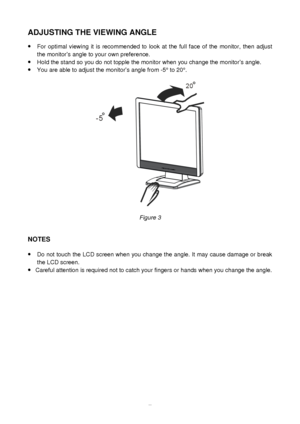 Page 8 
7
ADJUSTING THE VIEWING ANGLE  
 
·
 For optimal viewing it is recommended to look at the full face of the monitor, then adjust 
the monitor  s angle to your own preference. 
·  Hold the stand so you do not topple the monitor when you change the moni\
tor  s angle. 
·  You are able to adjust the monitor  s angle from -5 ° to 20 °. 
   
 
Figure 3   
 
NOTES 
 
 
 
·  Do not touch the LCD screen when you change the angle. It may cause damage or break 
the LCD screen. 
·  Careful attention is required...