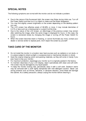 Page 4 
3
SPECIAL NOTES 
 
The following symptoms are normal with the monitor and do not indicate a\
 problem. 
 
 
·
 Due to the nature of the fluorescent light, the screen may flicker during initial use. Turn off 
the Power Switch and then turn it on again to make sure the flicker disa\
ppears. 
·  You may find slightly uneven brightness on the screen depending on the desktop pattern 
you use. 
·  The LCD screen has effective pixels of 99.99% or more. It may include blemishes of 
0.01% or less such as a...