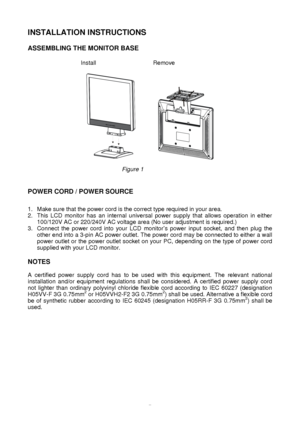 Page 6 
5
INSTALLATION INSTRUCTIONS
 
 
ASSEMBLING THE MONITOR BASE  
    Install                         Remove  
   
 
Figure 1  
 
 
POWER CORD / POWER SOURCE 
 
 
1. Make sure that the power cord is the correct type required in your area.\
 
2. This LCD monitor has an internal universal power supply that allows operation in either  100/120V AC or 220/240V AC voltage area (No user adjustment is required\
.) 
3. Connect the power cord into your LCD monitor  s power input socket, and then plug the 
other end...