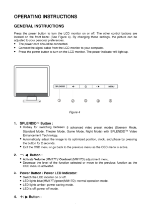 Page 9 
8
OPERATING INSTRUCTIONS 
 
 
GENERAL INSTRUCTIONS 
 
 
Press the power button to turn the LCD monitor on or off. The other control buttons are 
located on the front bezel (See Figure 4). By changing these settings, the picture can be 
adjusted to your personal preferences. 
·
 The power cord should be connected. 
·  Connect the signal cable from the LCD monitor to your computer. 
·  Press the power button to turn on the LCD monitor. The power indicator w\
ill light up....