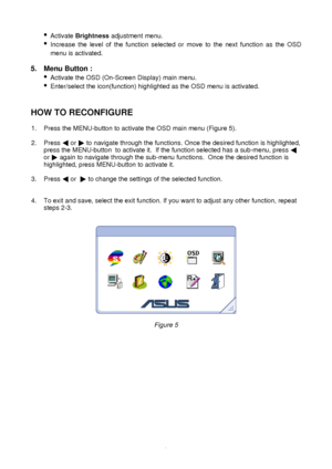 Page 10 
9
·
 
Activate  Brightness  adjustment menu. 
·  
Increase the level of the function selected or move to the next function as the OSD 
menu is activated. 
 
5. Menu Button :  
· 
Activate the OSD (On-Screen Display) main menu. 
·  
Enter/select the icon(function) highlighted as the OSD menu is activat\
ed.  
 
 
HOW TO RECONFIGURE  
  1. Press the MENU-button to activate the OSD main menu (Figure 5).  
 
2. Press    
or   
to navigate through the functions. Once the desired function is highligh\
ted,...