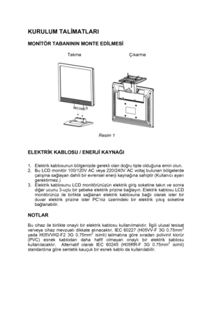 Page 6 
 5
 
KURULUM TALİMATLARI 
 
MONİTÖR TABANININ MONTE EDİLMESİ 
   
Takma                            Çıkarma 
 
 
 
Resim 1 
 
 
ELEKTRİK KABLOSU / ENERJİ KAYNAĞI 
 
 1.  Elektrik kablosunun bölgenizde gerekli olan doğru tipte olduğuna emin olun. 
2.  Bu LCD monitör 100/120V AC veya 220/240V AC voltaj bulunan bölgelerde 
çalışma sağlayan dahili bir evrensel enerji kaynağına sahiptir (Kullanıcı ayarı 
gerektirmez.) 
3.  Elektrik kablosunu LCD monitörünüzün elektrik giriş soketine takın ve sonra 
diğer...