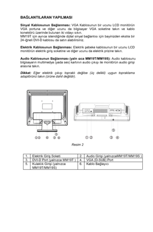 Page 7 
 6
BA
ĞLANTILARAN YAPILMASI
 
 
Sinyal Kablosunun Ba ğlanmas ı:  VGA Kablosunun bir ucunu LCD monitörün 
VGA portuna ve di ğer ucunu da bilgisayar VGA soketine tak ın ve kablo 
konektörü üzerinde bulunan iki viday ı s ık ın. 
MM19T  için ayr ıca istendi ğinde dijital sinyal ba ğlant  ıs ı  için bayinizden ekstra bir 
24-i ğneli DVI-D kablosu da sat ın alabilirsiniz. 
 
Elektrik Kablosunun Ba ğlanmas ı:  Elektrik  şebeke kablosunun bir ucunu LCD 
monitörün elektrik giri ş soketine ve di ğer ucunu da...