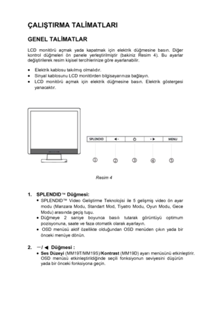 Page 9 
 8
ÇALIŞTIRMA TAL İMATLARI 
  
GENEL TAL İMATLAR   
LCD monitörü açmak yada kapatmak için elektrik dü ğmesine bas ın. Di ğer 
kontrol dü ğmeleri ön panele yerle ştirilmi ştir (bakiniz Resim 4). Bu ayarlar 
de ğiş tirilerek resim ki şisel tercihlerinize göre ayarlanabilir.  
 
•    Elektrik kablosu tak ılm ış  olmal ıd ır. 
•  Sinyal kablosunu LCD monitörden bilgisayar ın ıza ba ğlay ın. 
•  LCD monitörü açmak için elektrik dü ğmesine bas ın. Elektrik göstergesi 
yanacakt ır....