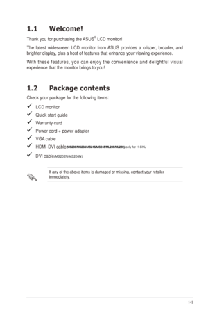 Page 71-1ASUS	M	Series	LCD	Monitor	
1.1 Welcome!  
Thank	you	for	purchasing	the	ASUS®	LCD	monitor!
The	latest	widescreen	LCD	monitor	from	ASUS	provides	a	crisper,	broader,	and	
brighter	display,	plus	a	host	of	features	that	enhance	your	viewing	experience.	
W i t h	t h e s e	f e a t u r e s ,	y o u	c a n	e n j o y	t h e	c o n v e n i e n c e	a n d	d e l i g h t f u l	v i s u a l	
experience	that	the	monitor	brings	to	you!
1.2 Package contents
Check	your	package	for	the	following	items:
			LCD	monitor
   Quick...