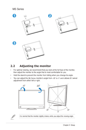 Page 12
2Chapter 2: Setup
2.2 Adjusting the monitor
•		For	optimal	viewing,	we	recommend	that	you	look	at	the	full	face	of	the	monitor,	
then	adjust	the	monitor	to	the	angle	that	is	most	comfortable	for	you.
•	Hold	the	stand	to	prevent	the	monitor	from	falling	when	you	change	its	angle.
•		You	can	adjust	the	monitor’s	angle	from	+20˚ to -5˚ and it allows 20˚ swivel 
adjustment from either left or right.
-520
20º20º
0º
It	is	normal	that	the	monitor	slightly	shakes	while	you	adjust	the	viewing	angle.	
MS	Series...