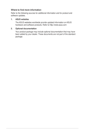 Page 6
vi
Where	 to 	 find 	 more 	 information
Refer to the following sources for additional information and for produc\
t and 
software updates.
1.
  ASUS websites
The
	 ASUS 	 websites 	 worldwide 	 provide 	 updated 	 information 	 on 	 ASUS 	
hardware 	 and 	 software 	 products. 	 Refer 	 to 	 http://www.asus.com
2.
  Optional documentation
Your
	 product 	 package 	 may 	 include 	 optional 	 documentation 	 that 	 may 	 have 	
been 	 added 	 by 	 your 	 dealer. 	 These 	 documents 	 are 	 not 	 part...