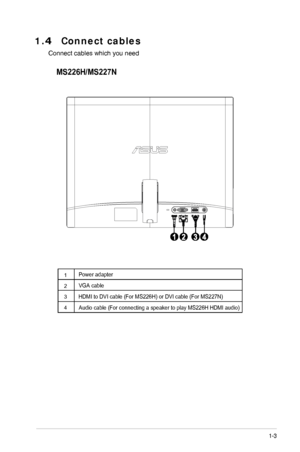 Page 9
1.4  Connect cables 
Connect cables which you needMS226H/MS227N
1-3
	
ASUS LCD Monitor  MS226H/MS227N Series
1
2
3
4
Power adapter
 VGA cable
 HDMI to DVI cable (For MS226H) or DVI cable (For MS227N)
Audio cable (For connecting a speaker to play MS226H HDMI audio)
 