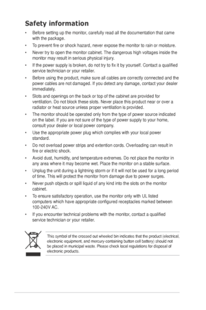 Page 4
iv
Safety information
•	 Before	 setting 	 up 	 the 	 monitor, 	 carefully 	 read 	 all 	 the 	 documentation 	 that 	 came 	
with the package.   
•	 To
	 prevent 	 fire 	 or 	 shock 	 hazard, 	 never 	 expose 	 the 	 monitor 	 to 	 rain 	 or 	 moisture. 		
•	 Never
	 try 	 to 	 open 	 the 	 monitor 	 cabinet. 	 The 	 dangerous 	 high 	 voltages 	 inside 	 the 	
monitor 	 may 	 result 	 in 	 serious 	 physical 	 injury. 	
•	 If
	 the 	 power 	 supply 	 is 	 broken, 	 do 	 not 	 try 	 to 	 fix 	 it 	 by...