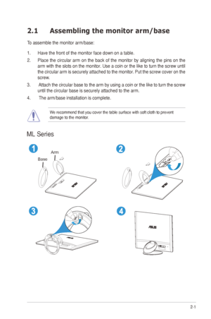 Page 11
2-1ASUS	M	Series	LCD	Monitor	
2.1 Assembling the monitor arm/base
To	assemble	the	monitor	arm/base:
1. Have the front of the monitor face down on a table.
2.	 Place	the	circular	arm	on	the	back	of	the	monitor	by	aligning	the	pins	on	the	
arm	with	the	slots	on	the	monitor.	Use	a	coin	or	the	like	to	turn	the	screw	until	
the	circular	arm	is	securely	attached	to	the	monitor.	Put	the	screw	cover	on	the	
screw.
3.		Attach	the	circular	base	to	the	arm	by	using	a	coin	or	the	like	to	turn	the	screw	
until	the...