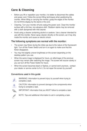 Page 5
v
Care & Cleaning
•	 Before	 you 	 lift 	 or 	 reposition 	 your 	 monitor, 	 it 	 is 	 better 	 to 	 disconnect 	 the 	 cables 	
and power cord. Follow the correct lifting techniques when positioning t\
he 
monitor.
	 When 	 lifting 	 or 	 carrying 	 the 	 monitor, 	 grasp 	 the 	 edges 	 of 	 the 	 monitor. 	
Do 	 not 	 lift 	 the 	 display 	 by 	 the 	 stand 	 or 	 the 	 cord. 	
•	 Cleaning.
	 Turn 	 your 	 monitor 	 off 	 and 	 unplug 	 the 	 power 	 cord. 	 Clean 	 the 	 monitor 	
surface 	 with...