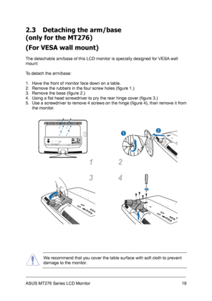 Page 19
2.3 Detaching the arm/base  
(only for the MT276) 
(For VESA wall mount) 
 
The detachable am/base of this LCD monitor is specially designed for VESA wall 
mount 
 
To detach the arm/base: 
 
1. Have the front of monitor face down on a table. 
2. Remove the rubbers in the four screw holes (figure 1.) 
3. Remove the base (figure 2.) 
4. Using a flat head screwdriver to pry the rear hinge cover (figure 3.) 
5. Use a screwdriver to remove 4 screws on the hinge (figure 4), than remove it from 
the monitor....