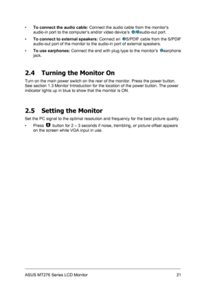 Page 21
▪ To connect the audio cable: Connect the audio cable from the monitor’s 
audio-in port to the computer’s and/or video device’s 4/5audio-out port. 
▪ To connect to external speakers: Connect an 3S/PDIF cable from the S/PDIF 
audio-out port of the monitor to the audio-in port of external speakers. 
▪ To use earphones: Connect the end with plug type to the monitor’s 8earphone 
jack. 
 
2.4 Turning the Monitor On 
Turn on the main power switch on the rear of the monitor. Press the power button. 
See...