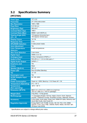 Page 27
3.2 Specifications Summary 
(MT276H) 
Panel Type TFT LCD 
Panel Size 27” (16:9) wide screen 
Max Resolution 1920 x 1080 
Pixel Pitch 0.31125 mm 
Brightness (Typ) 400 cd/m2
Contrast Ratio (Typ) 1000:1 
Contrast Ratio (Max) 50000:1 (with ASCR on) 
Viewing Angle (H/V) 
CR > 10 
170 degrees Horizontal (typ.) 
160 degrees Vertical (typ.) 
Display Colors 16.7 M 
Response Time  2 ms 
SPLENDID Selection 6 video preset modes 
Auto Adjustment Yes 
Color Temperature 
Selection 
4 color temperatures 
Skin-Tone...