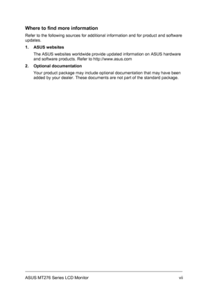 Page 7
Where to find more information 
Refer to the following sources for additional information and for product and software 
updates. 
1. ASUS websites 
The ASUS websites worldwide provide updated information on ASUS hardware 
and software products. Refer to http://www.asus.com 
2. Optional documentation 
Your product package may include optional documentation that may have been 
added by your dealer. These documents are not part of the standard package. 
ASUS MT276 Series LCD Monitor vii
 