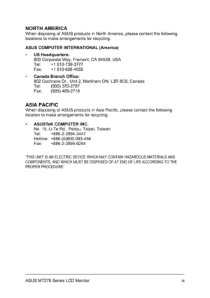 Page 9
NORTH AMERICA 
When disposing of ASUS products in North America, please contact the following 
locations to make arrangements for recycling. 
ASUS COMPUTER INTERNATIONAL (America) 
▪ US Headquarters: 
800 Corporate Way, Fremont, CA 94539, USA 
Tel: +1 510-739-3777 
Fax: +1 510-608-4555 
▪ Canada Branch Office: 
802 Cochrane Dr., Unit 2, Markham ON, L3R 8C9, Canada 
Tel: (905) 370-2787 
Fax: (905) 489-2718 
ASIA PACIFIC 
When disposing of ASUS products in Asia Pacific, please contact the following...