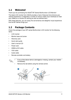 Page 11
1.1 Welcome! 
Thank you for purchasing the ASUS® MT Series Multifunction LCD Monitor! 
The latest LCD monitor from ASUS provides a host of features that enhance your 
viewing experience. It integrates a number of various media input interfaces to meet 
your needs on a monitor for working as well as entertainment. 
With these features, you can enjoy the convenience and delightful visual experience 
that the MT Series brings you! 
1.2 Package Contents 
Check the package of your MT series Multifunction LCD...