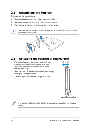 Page 18
2.1 Assembling the Monitor 
To assemble the monitor base: 
1. Have the front of the monitor face down on a table. 
2. Align the base on the arm to fit it into the arm groove. 
3. Fix the base to the arm by fastening the bundled screw. 
 
We recommend that you cover the table surface with soft cloth to prevent 
damage to the monitor. 
1
2
 
 
2.2 Adjusting the Posture of the Monitor 
-5˚ – 18˚ 
 
▪ For optimal viewing, we recommend that you 
look at the full face of the monitor, and then 
adjust the...