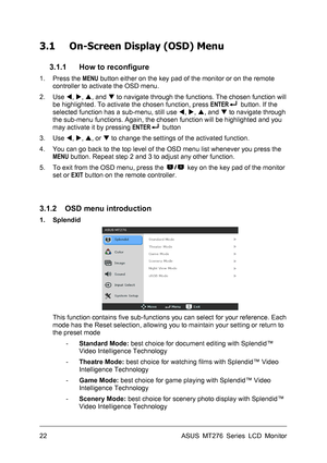 Page 22
3.1 On-Screen Display (OSD) Menu 
 
3.1.1 How to reconfigure 
1. Press the MENU button either on the key pad of the monitor or on the remote 
controller to activate the OSD menu. 
2. Use W, X, S, and T to navigate through the functions. The chosen function will 
be highlighted. To activate the chosen function, press ENTER button. If the 
selected function has a sub-menu, still use W, X, S, and T to navigate through 
the sub-menu functions. Again, the chosen function will be highlighted and you 
may...