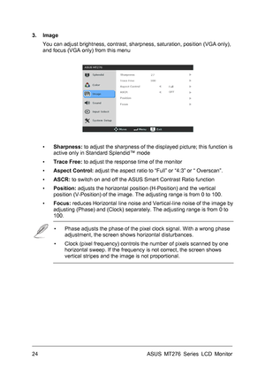 Page 24
3. Image 
You can adjust brightness, contrast, sharpness, saturation, position (VGA only), 
and focus (VGA only) from this menu 
 
 
 
▪ Sharpness: to adjust the sharpness of the displayed picture; this function is 
active only in Standard Splendid™ mode 
▪ Trace Free: to adjust the response time of the monitor 
▪ Aspect Control: adjust the aspect ratio to “Full” or “4:3” or “ Overscan”. 
▪ ASCR: to switch on and off the ASUS Smart Contrast Ratio function 
▪ Position: adjusts the horizontal position...