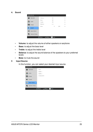 Page 25
4. Sound 
 
 
▪ Volume: to adjust the volume of either speakers or earphone 
▪ Bass: to adjust the bass level 
▪ Treble: to adjust the treble level 
▪ Balance: to adjust the sound balance of the speakers to your preferred 
levels 
▪ Mute: to mute the sound  
5 Input Source  
In this function, you can select your desired input source. 
 
 
 
 
 
 
 
 
 
 
ASUS MT276 Series LCD Monitor 25
 