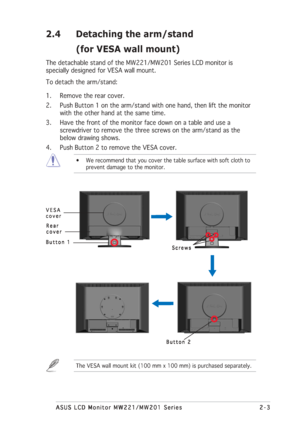 Page 15
2-3
2-3 2-3
2-3
2-3
ASUS LCD Monitor MW221/MW201 Series
ASUS LCD Monitor MW221/MW201 Series ASUS LCD Monitor MW221/MW201 Series
ASUS LCD Monitor MW221/MW201 Series
ASUS LCD Monitor MW221/MW201 Series
2.4 Detaching the arm/stand
(for VESA wall mount)
The detachable stand of the MW221/MW201 Series LCD monitor is
specially designed for VESA wall mount.
To detach the arm/stand:
1. Remove the rear cover.
2. Push Button 1 on the arm/stand with one hand, then lift the monitorwith the other hand at the same...