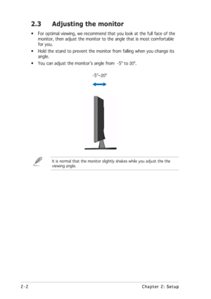 Page 14
2-2
2-2 2-2
2-2
2-2 Chapter 2: Setup
Chapter 2: Setup Chapter 2: Setup
Chapter 2: Setup
Chapter 2: Setup
2.3 Adjusting the monitor
• For optimal viewing, we recommend that you look at the full face of the
monitor, then adjust the monitor to the angle that is most comfortable
for you.
• Hold the stand to prevent the monitor from falling when you change its angle.
• You can adjust the monitor’s angle from  -5º to 
20º.

      -5º~
20º
It is normal that the monitor slightly shakes while you adjust the the...