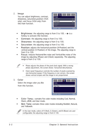 Page 18
3-2
3-2 3-2
3-2
3-2 Chapter 3: General Instruction
Chapter 3: General Instruction Chapter 3: General Instruction
Chapter 3: General Instruction
Chapter 3: General Instruction
2. Image
Image Image
Image
Image
You can adjust brightness, contrast,
sharpness, saturation,position (VGA
only), and focus (VGA only) from
this main function.
• Brightness: 
Brightness:  Brightness: 
Brightness: 
Brightness:  the adjusting range is from 0 to 100. 
is a
hotkey to activate this function.
• Contrast: 
Contrast:...