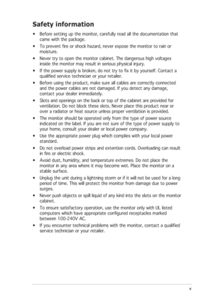 Page 5
v
v v
v
v
Safety information
• Before setting up the monitor, carefully read all the documentation that\
came with the package.
• To prevent fire or shock hazard, never expose the monitor to rain or moisture.
• Never try to open the monitor cabinet. The dangerous high voltages inside the monitor may result in serious physical injury.
• If the power supply is broken, do not try to fix it by yourself. Contact\
 a qualified service technician or your retailer.
• Before using the product, make sure all...