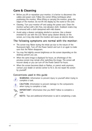 Page 6
vi
vi vi
vi
vi
Care & Cleaning
• Before you lift or reposition your monitor, it is better to disconnect t\
he
cables and power cord. Follow the correct lifting techniques when
positioning the monitor. When lifting or carrying the monitor, grasp the\
edges of the monitor. Do not lift the display by the stand or the cord.
• Cleaning. Turn your monitor off and unplug the power cord. Clean the monitor surface with a lint-free, non-abrasive cloth. Stubborn stains ma\
y
be removed with a cloth dampened with...