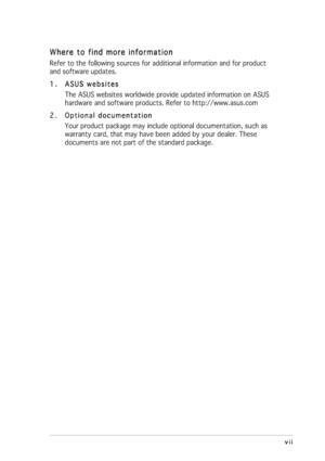 Page 7
vii
vii vii
vii
vii
Where to find more information
Where to find more information Where to find more information
Where to find more information
Where to find more information
Refer to the following sources for additional information and for produc\
t
and software updates.
1.
1. 1.
1.
1. ASUS websites
ASUS websites ASUS websites
ASUS websites
ASUS websites
The ASUS websites worldwide provide updated information on ASUS
hardware and software products. Refer to http://www.asus.com
2.
2. 2.
2.
2. Optional...