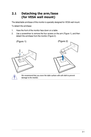 Page 132-1ASUS	PA246	Series	LCD	Monitor	
2.1 Detaching the arm/base  
 (for VESA wall mount)
The	detachable	 arm/base	of	this	 monitor	 is	specially	 designed	 for	VESA	 wall	mount.
To	detach	the	arm/base:
1.  Have the front of the monitor face down on a table.
2.	 Use	 a	screwdriver	 to	remove	 the	four	 screws	 on	the	 arm	 (Figure	 1),	and	 then	
detach	the	arm/base	from	the	monitor	(Figure	2).
We	recommend	that	you	cover	the	table	surface	with	soft	cloth	to	prevent	damage	to	the	monitor.
(Figure	1)(Figure...